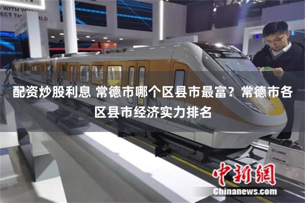 配资炒股利息 常德市哪个区县市最富？常德市各区县市经济实力排名