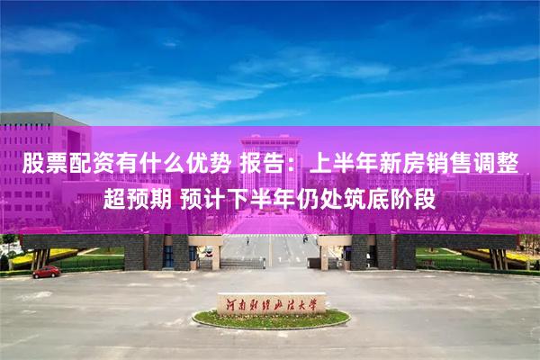 股票配资有什么优势 报告：上半年新房销售调整超预期 预计下半年仍处筑底阶段