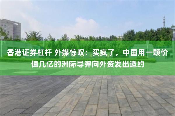 香港证券杠杆 外媒惊叹：买疯了，中国用一颗价值几亿的洲际导弹向外资发出邀约