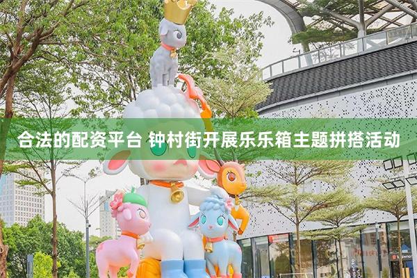 合法的配资平台 钟村街开展乐乐箱主题拼搭活动