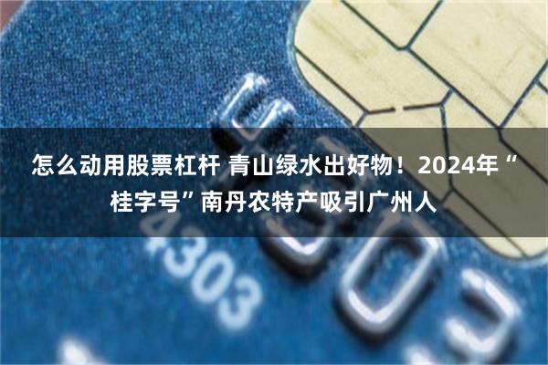 怎么动用股票杠杆 青山绿水出好物！2024年“桂字号”南丹农特产吸引广州人