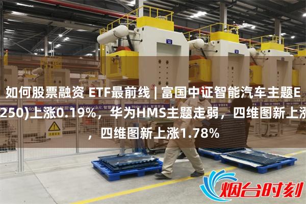 如何股票融资 ETF最前线 | 富国中证智能汽车主题ETF(515250)上涨0.19%，华为HMS主题走弱，四维图新上涨1.78%