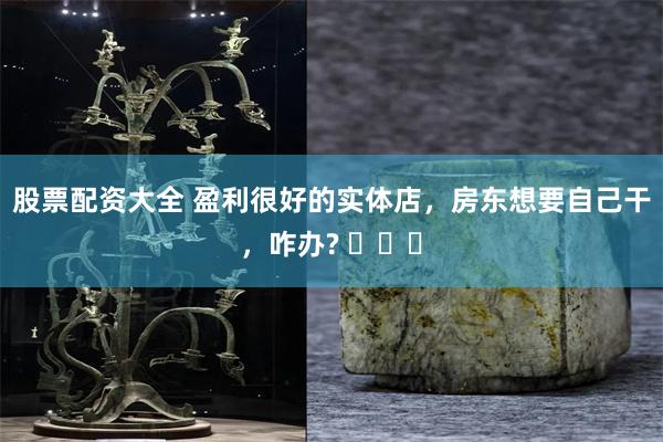 股票配资大全 盈利很好的实体店，房东想要自己干，咋办? ​​​
