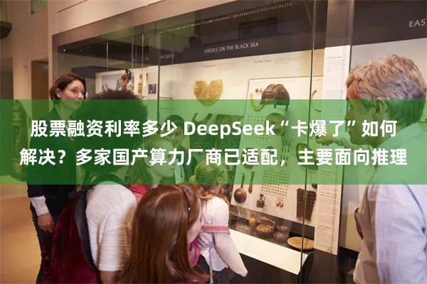 股票融资利率多少 DeepSeek“卡爆了”如何解决？多家国产算力厂商已适配，主要面向推理