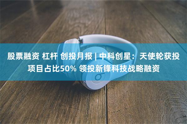 股票融资 杠杆 创投月报 | 中科创星：天使轮获投项目占比50% 领投新锋科技战略融资