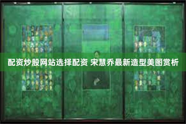 配资炒股网站选择配资 宋慧乔最新造型美图赏析