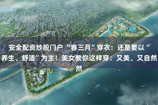 安全配资炒股门户 “春三月”穿衣：还是要以“养生、舒适”为主！美女教你这样穿：又美、又自然