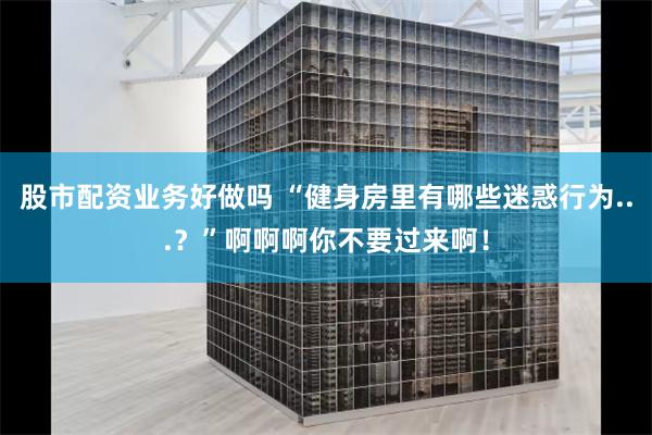 股市配资业务好做吗 “健身房里有哪些迷惑行为...？”啊啊啊你不要过来啊！