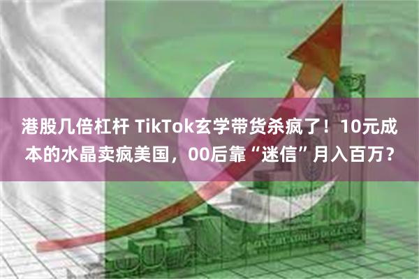 港股几倍杠杆 TikTok玄学带货杀疯了！10元成本的水晶卖疯美国，00后靠“迷信”月入百万？