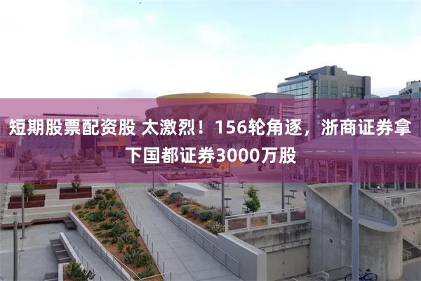 短期股票配资股 太激烈！156轮角逐，浙商证券拿下国都证券3000万股
