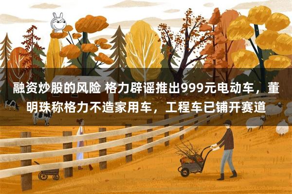 融资炒股的风险 格力辟谣推出999元电动车，董明珠称格力不造家用车，工程车已铺开赛道