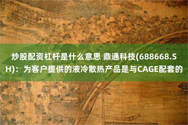 炒股配资杠杆是什么意思 鼎通科技(688668.SH)：为客户提供的液冷散热产品是与CAGE配套的
