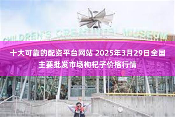 十大可靠的配资平台网站 2025年3月29日全国主要批发市场枸杞子价格行情