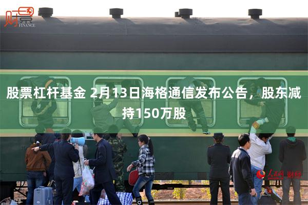 股票杠杆基金 2月13日海格通信发布公告，股东减持150万股