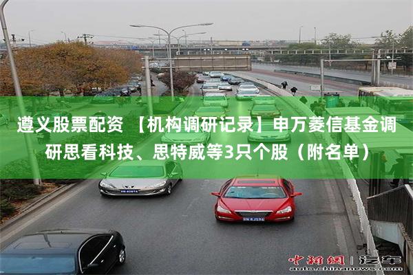 遵义股票配资 【机构调研记录】申万菱信基金调研思看科技、思特威等3只个股（附名单）
