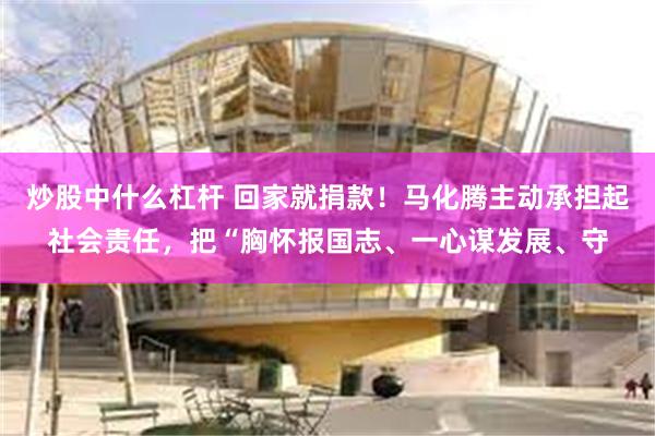 炒股中什么杠杆 回家就捐款！马化腾主动承担起社会责任，把“胸怀报国志、一心谋发展、守
