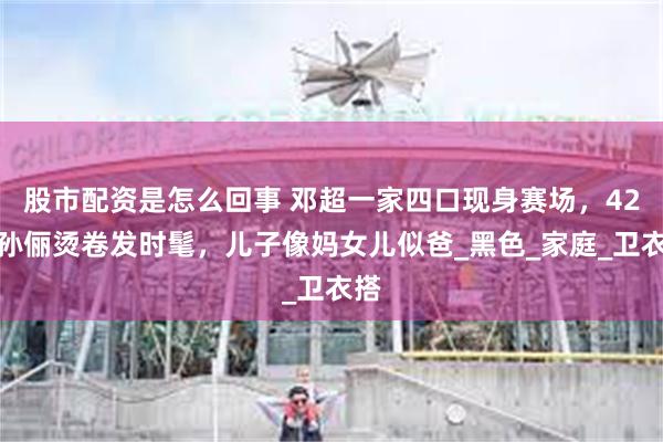 股市配资是怎么回事 邓超一家四口现身赛场，42岁孙俪烫卷发时髦，儿子像妈女儿似爸_黑色_家庭_卫衣搭