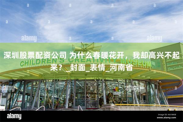 深圳股票配资公司 为什么春暖花开，我却高兴不起来？_封面_表情_河南省