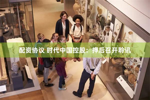 配资协议 时代中国控股：押后召开聆讯