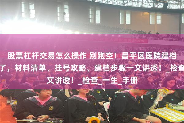 股票杠杆交易怎么操作 别跑空！昌平区医院建档避坑指南来了，材料清单、挂号攻略、建档步骤一文讲透！_检查_一生_手册