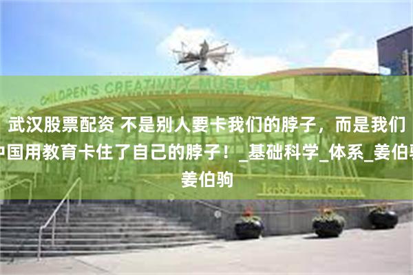 武汉股票配资 不是别人要卡我们的脖子，而是我们中国用教育卡住了自己的脖子！_基础科学_体系_姜伯驹