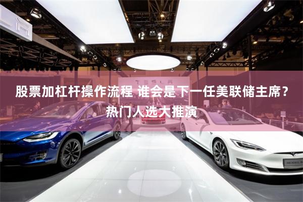 股票加杠杆操作流程 谁会是下一任美联储主席？热门人选大推演