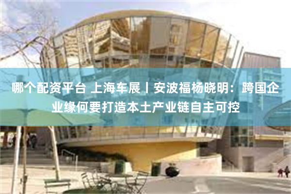 哪个配资平台 上海车展丨安波福杨晓明：跨国企业缘何要打造本土产业链自主可控