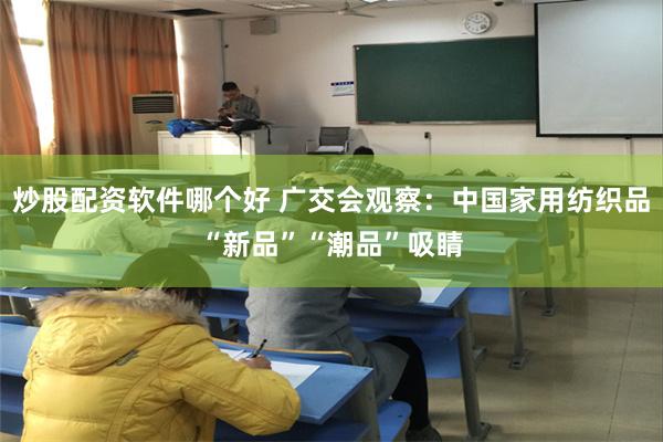 炒股配资软件哪个好 广交会观察：中国家用纺织品“新品”“潮品”吸睛