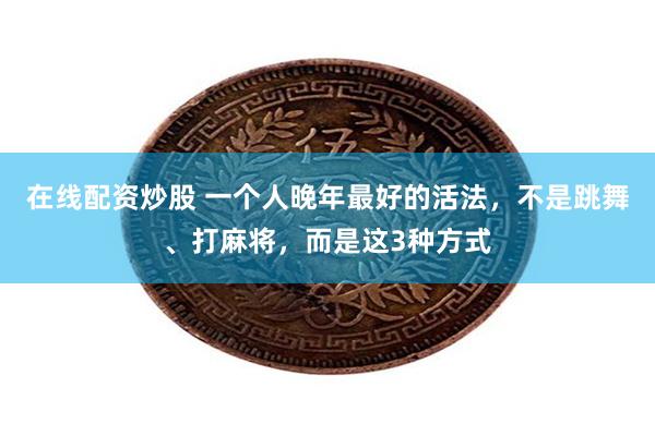 在线配资炒股 一个人晚年最好的活法，不是跳舞、打麻将，而是这3种方式