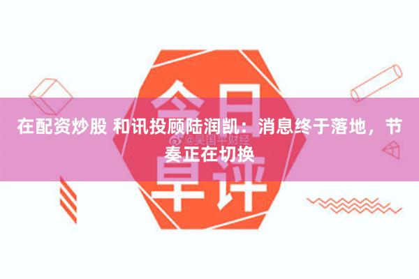 在配资炒股 和讯投顾陆润凯：消息终于落地，节奏正在切换