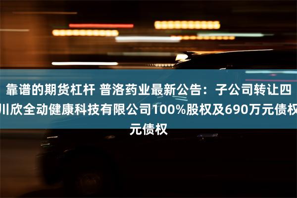 靠谱的期货杠杆 普洛药业最新公告：子公司转让四川欣全动健康科技有限公司100%股权及690万元债权