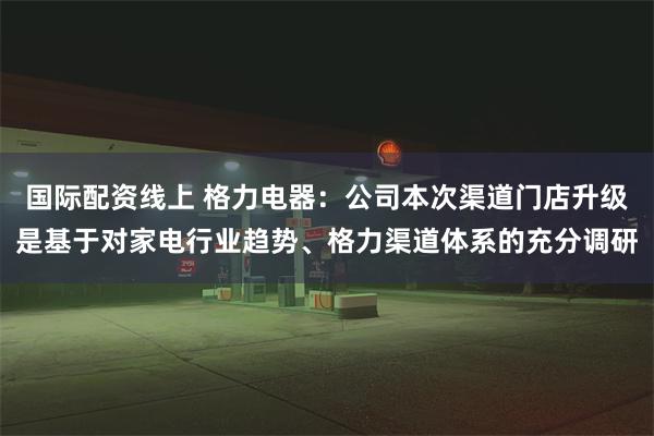 国际配资线上 格力电器：公司本次渠道门店升级是基于对家电行业趋势、格力渠道体系的充分调研