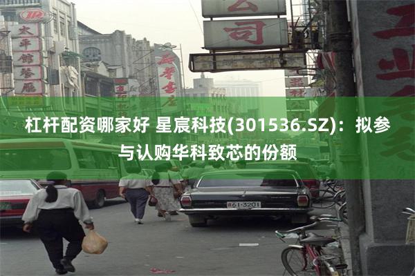 杠杆配资哪家好 星宸科技(301536.SZ)：拟参与认购华科致芯的份额