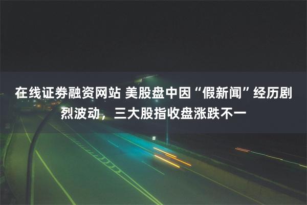 在线证劵融资网站 美股盘中因“假新闻”经历剧烈波动，三大股指收盘涨跌不一