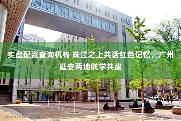 实盘配资查询机构 珠江之上共话红色记忆，广州延安两地联学共建