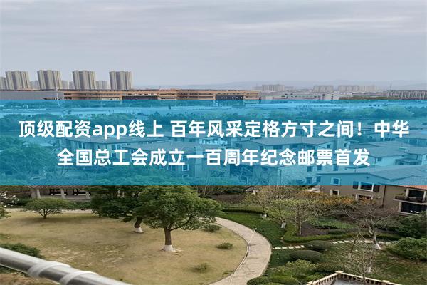 顶级配资app线上 百年风采定格方寸之间！中华全国总工会成立一百周年纪念邮票首发