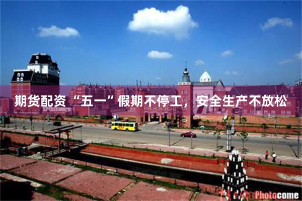 期货配资 “五一”假期不停工，安全生产不放松
