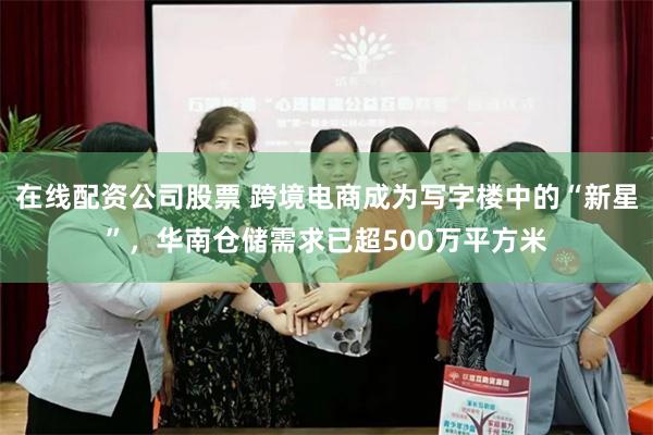 在线配资公司股票 跨境电商成为写字楼中的“新星”，华南仓储需求已超500万平方米