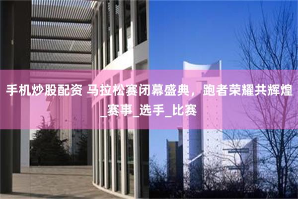 手机炒股配资 马拉松赛闭幕盛典，跑者荣耀共辉煌_赛事_选手_比赛