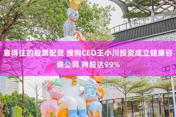 靠得住的股票配资 搜狗CEO王小川投资成立健康咨询公司 持股达99%