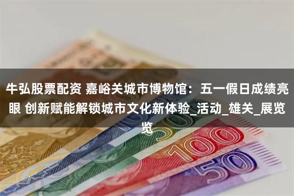 牛弘股票配资 嘉峪关城市博物馆：五一假日成绩亮眼 创新赋能解锁城市文化新体验_活动_雄关_展览