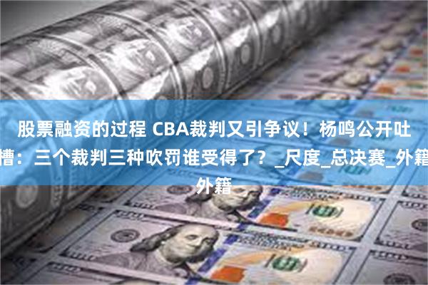 股票融资的过程 CBA裁判又引争议！杨鸣公开吐槽：三个裁判三种吹罚谁受得了？_尺度_总决赛_外籍