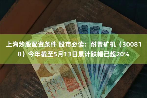 上海炒股配资条件 股市必读：耐普矿机（300818）今年截至5月13日累计跌幅已超20%