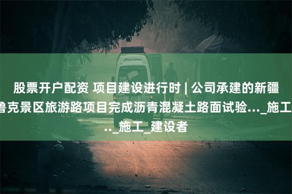 股票开户配资 项目建设进行时 | 公司承建的新疆巴音布鲁克景区旅游路项目完成沥青混凝土路面试验..._施工_建设者