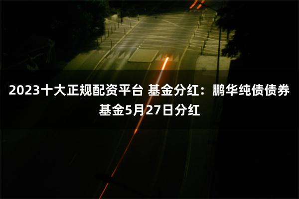 2023十大正规配资平台 基金分红：鹏华纯债债券基金5月27日分红