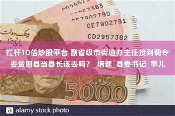杠杆10倍炒股平台 副省级市街道办主任接到调令去贫困县当县长该去吗？_增速_县委书记_事儿