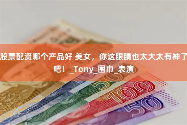 股票配资哪个产品好 美女，你这眼睛也太大太有神了吧！_Tony_围巾_表演