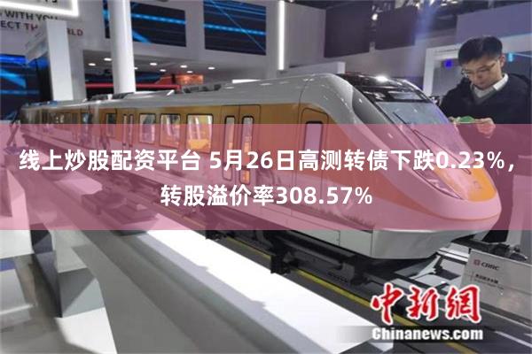 线上炒股配资平台 5月26日高测转债下跌0.23%，转股溢价率308.57%