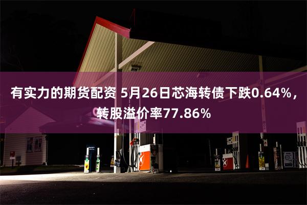 有实力的期货配资 5月26日芯海转债下跌0.64%，转股溢价率77.86%
