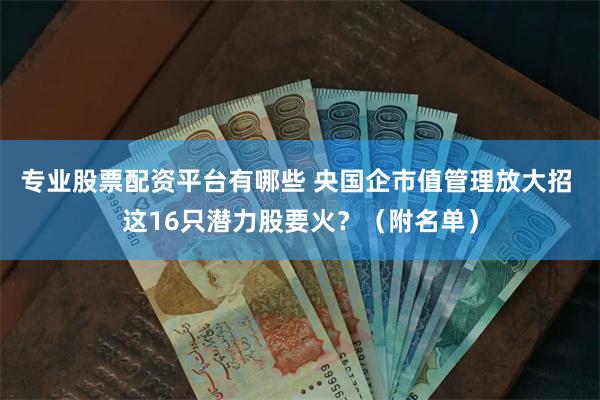 专业股票配资平台有哪些 央国企市值管理放大招 这16只潜力股要火？（附名单）